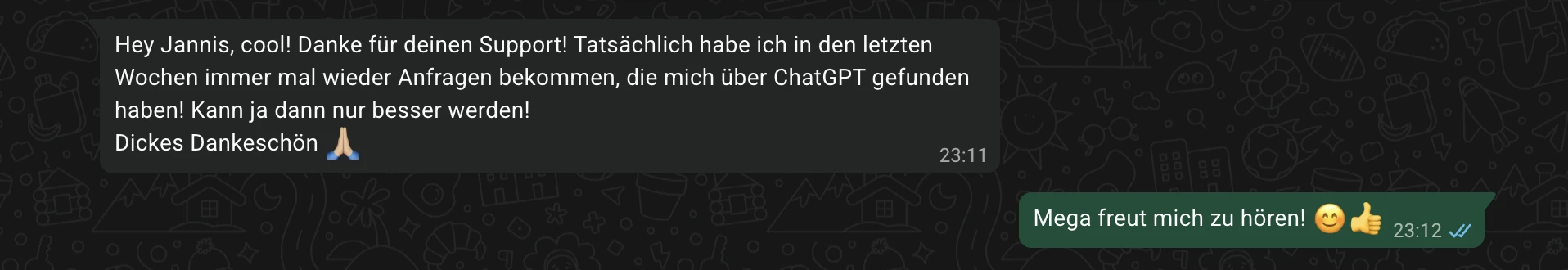 Screenshot aus WhatsApp. Yildiz schreibt: Hey Jannis, cool! Danke für deinen Support! Tatsächlich habe ich in den letzten Wochen immer mal wieder Anfragen bekommen, die mich über ChatGPT gefunden haben! Kann ja dann nur besser werden! Dickes Dankeschön. Antwort: Mega freut mich zu hören!